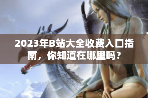 2023年B站大全收費入口指南，你知道在哪里嗎？