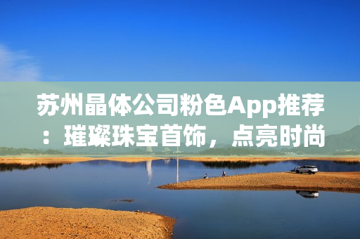 蘇州晶體公司粉色App推薦：璀璨珠寶首飾，點(diǎn)亮?xí)r尚生活