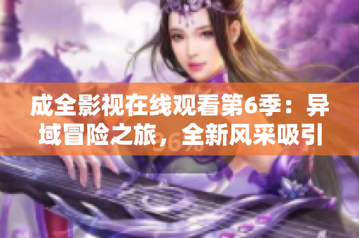 成全影視在線觀看第6季：異域冒險之旅，全新風采吸引萬眾矚目