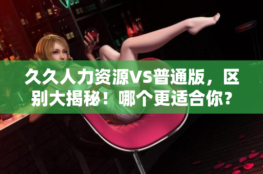 久久人力資源VS普通版，區(qū)別大揭秘！哪個更適合你？