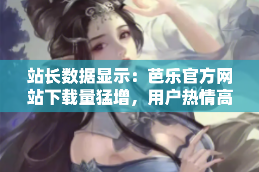 站長(zhǎng)數(shù)據(jù)顯示：芭樂官方網(wǎng)站下載量猛增，用戶熱情高漲