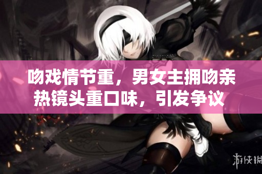 吻戲情節(jié)重，男女主擁吻親熱鏡頭重口味，引發(fā)爭議 