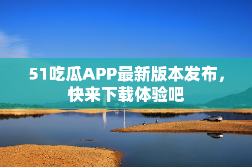 51吃瓜APP最新版本發(fā)布，快來(lái)下載體驗(yàn)吧