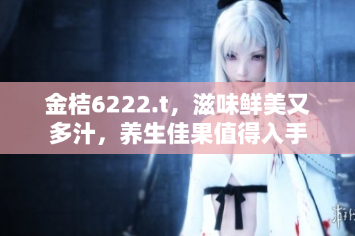 金桔6222.t，滋味鮮美又多汁，養(yǎng)生佳果值得入手