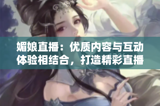 媚娘直播：優(yōu)質(zhì)內(nèi)容與互動體驗相結(jié)合，打造精彩直播平臺
