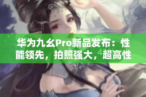 華為九幺Pro新品發(fā)布：性能領(lǐng)先，拍照強(qiáng)大，超高性價(jià)比！