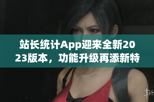 站長統(tǒng)計(jì)App迎來全新2023版本，功能升級(jí)再添新特性