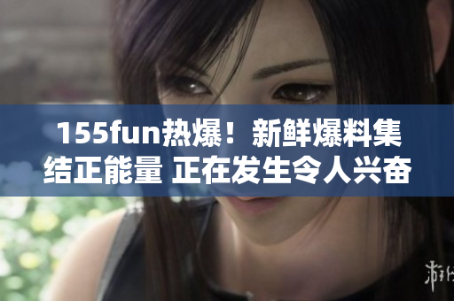 155fun熱爆！新鮮爆料集結(jié)正能量 正在發(fā)生令人興奮的事情