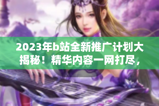 2023年b站全新推廣計(jì)劃大揭秘！精華內(nèi)容一網(wǎng)打盡，獨(dú)家福利等你來(lái)拿
