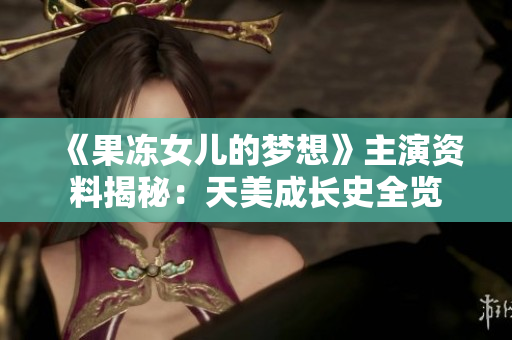 《果凍女兒的夢想》主演資料揭秘：天美成長史全覽