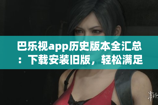 巴樂(lè)視app歷史版本全匯總：下載安裝舊版，輕松滿足不同需求