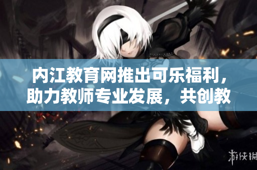 內(nèi)江教育網(wǎng)推出可樂福利，助力教師專業(yè)發(fā)展，共創(chuàng)教育未來
