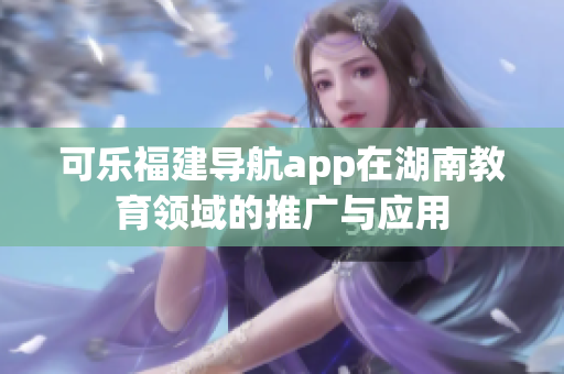 可樂福建導(dǎo)航app在湖南教育領(lǐng)域的推廣與應(yīng)用