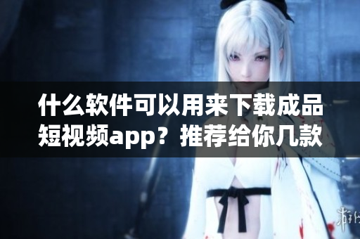 什么軟件可以用來下載成品短視頻app？推薦給你幾款實用的下載軟件