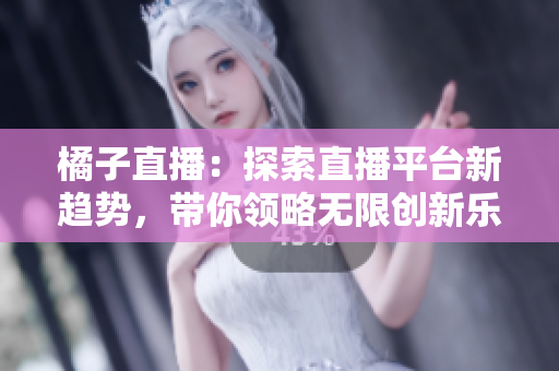 橘子直播：探索直播平臺新趨勢，帶你領略無限創(chuàng)新樂趣