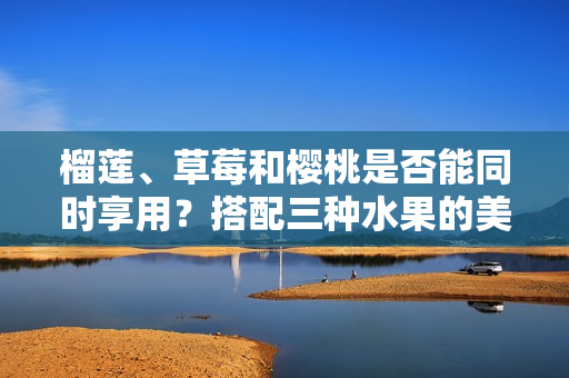 榴蓮、草莓和櫻桃是否能同時享用？搭配三種水果的美味探索