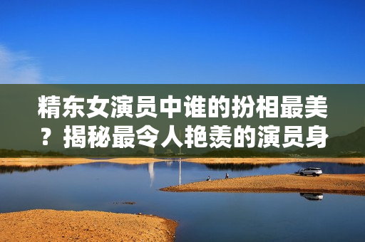 精東女演員中誰的扮相最美？揭秘最令人艷羨的演員身份