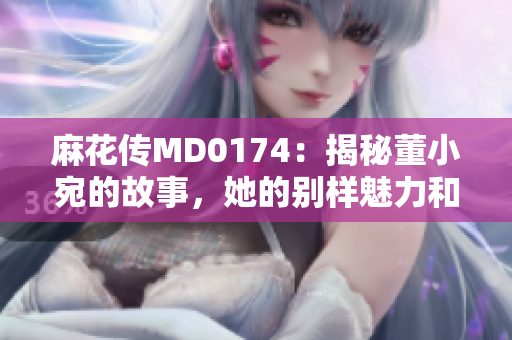麻花傳MD0174：揭秘董小宛的故事，她的別樣魅力和成長歷程