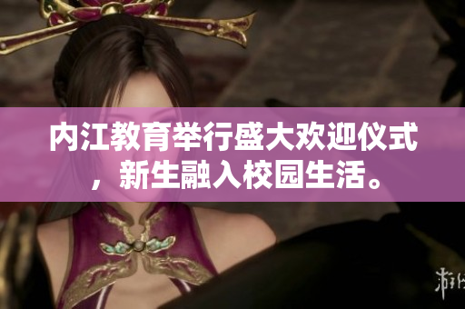 內(nèi)江教育舉行盛大歡迎儀式，新生融入校園生活。
