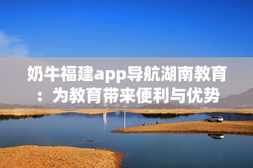 奶牛福建app導(dǎo)航湖南教育：為教育帶來(lái)便利與優(yōu)勢(shì)