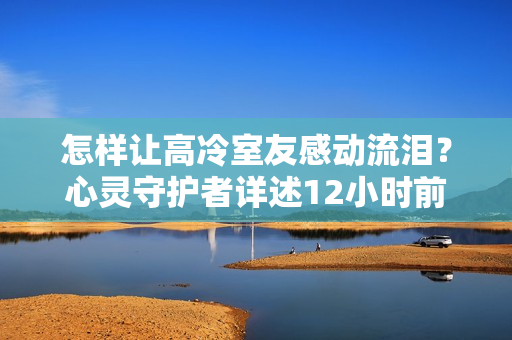 怎樣讓高冷室友感動(dòng)流淚？心靈守護(hù)者詳述12小時(shí)前回復(fù)