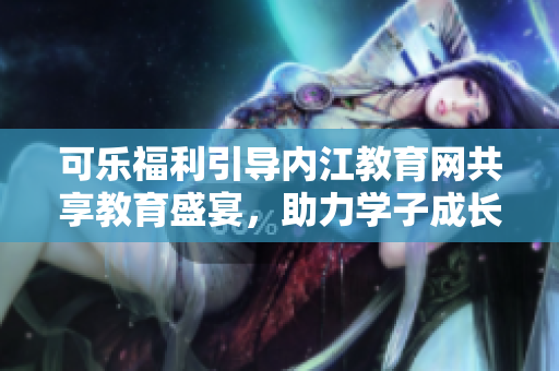 可樂福利引導(dǎo)內(nèi)江教育網(wǎng)共享教育盛宴，助力學(xué)子成長