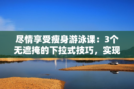盡情享受瘦身游泳課：3個(gè)無(wú)遮掩的下拉式技巧，實(shí)現(xiàn)免費(fèi)瘦身