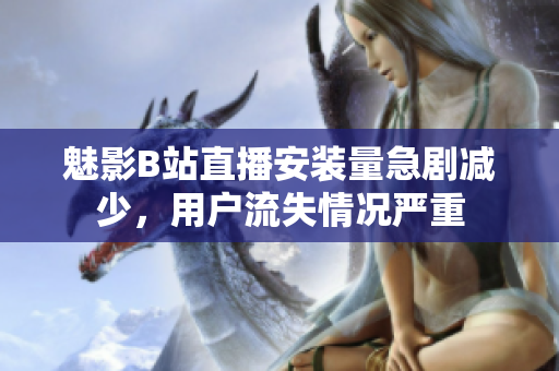 魅影B站直播安裝量急劇減少，用戶流失情況嚴(yán)重