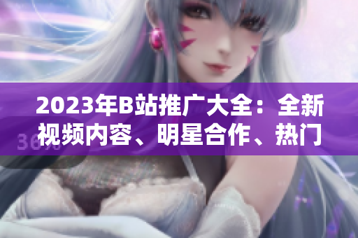 2023年B站推廣大全：全新視頻內(nèi)容、明星合作、熱門直播活動(dòng)全覽