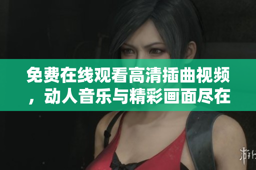 免費在線觀看高清插曲視頻，動人音樂與精彩畫面盡在其中