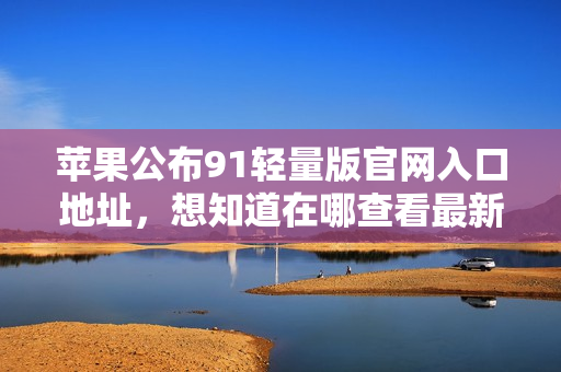 蘋果公布91輕量版官網(wǎng)入口地址，想知道在哪查看最新產(chǎn)品？