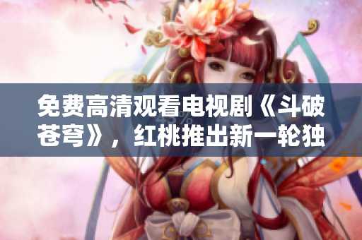 免費高清觀看電視劇《斗破蒼穹》，紅桃推出新一輪獨家免費官方高清資源，精彩不容錯過！