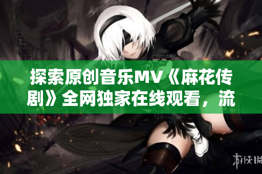 探索原創(chuàng)音樂MV《麻花傳劇》全網獨家在線觀看，流光溢彩的視覺盛宴正在等你來享受