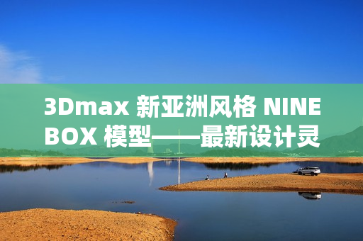 3Dmax 新亞洲風(fēng)格 NINEBOX 模型——最新設(shè)計(jì)靈感來自亞洲 文化