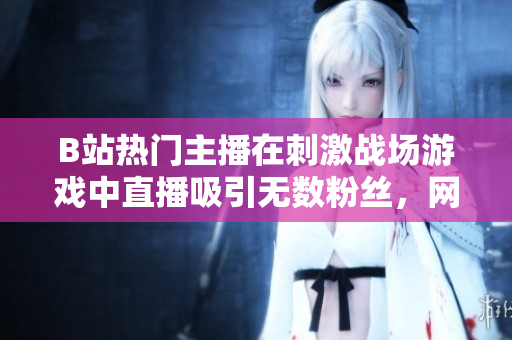 B站熱門主播在刺激戰(zhàn)場(chǎng)游戲中直播吸引無數(shù)粉絲，網(wǎng)友熱議直播互動(dòng)及游戲技術(shù)