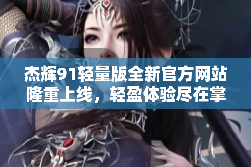 杰輝91輕量版全新官方網(wǎng)站隆重上線，輕盈體驗(yàn)盡在掌握