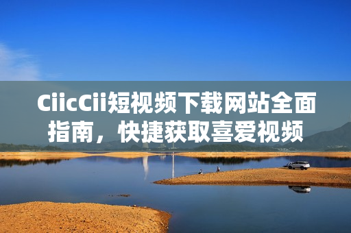 CiicCii短視頻下載網(wǎng)站全面指南，快捷獲取喜愛視頻