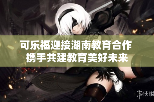 可樂福迎接湖南教育合作 攜手共建教育美好未來