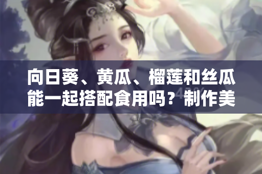 向日葵、黃瓜、榴蓮和絲瓜能一起搭配食用嗎？制作美味的蔬果拼盤潛規(guī)則分享