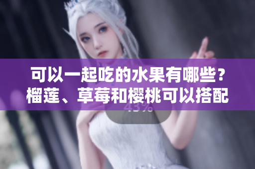 可以一起吃的水果有哪些？榴蓮、草莓和櫻桃可以搭配嗎？一起吃對健康有益嗎？