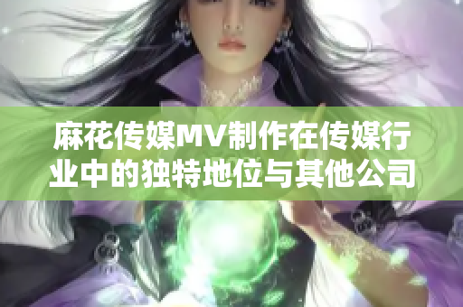 麻花傳媒MV制作在傳媒行業(yè)中的獨(dú)特地位與其他公司有何不同？