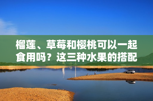 榴蓮、草莓和櫻桃可以一起食用嗎？這三種水果的搭配是否安全并能產(chǎn)生良好的味覺享受？