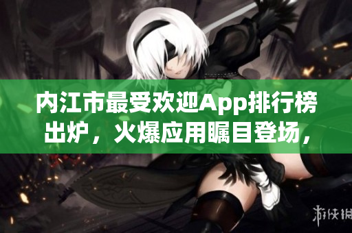 內(nèi)江市最受歡迎App排行榜出爐，火爆應(yīng)用矚目登場，用戶熱議力薦！