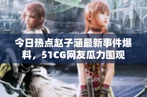 今日熱點(diǎn)趙子涵最新事件爆料，51CG網(wǎng)友瓜力圍觀