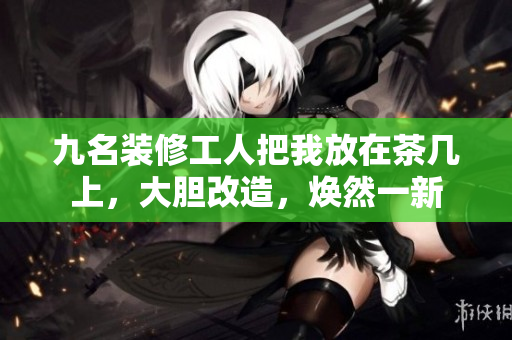 九名裝修工人把我放在茶幾上，大膽改造，煥然一新