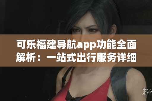 可樂福建導航app功能全面解析：一站式出行服務詳細介紹