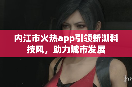 內(nèi)江市火熱app引領(lǐng)新潮科技風(fēng)，助力城市發(fā)展