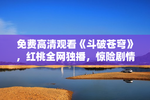 免費(fèi)高清觀看《斗破蒼穹》，紅桃全網(wǎng)獨(dú)播，驚險(xiǎn)劇情盡在眼前
