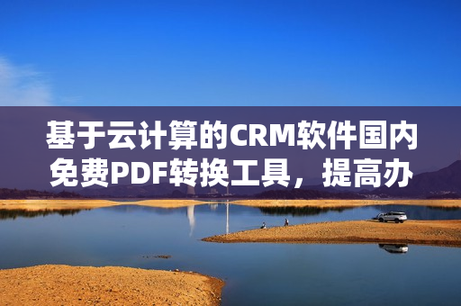基于云計(jì)算的CRM軟件國(guó)內(nèi)免費(fèi)PDF轉(zhuǎn)換工具，提高辦公效率