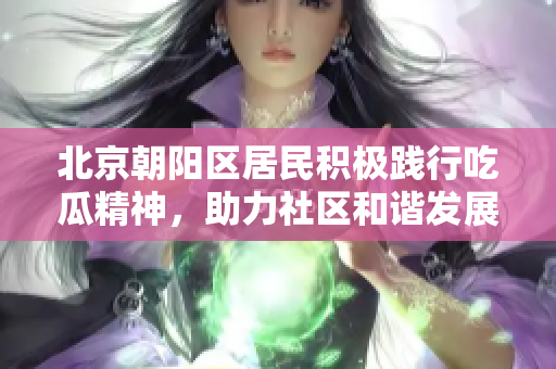 北京朝陽區(qū)居民積極踐行吃瓜精神，助力社區(qū)和諧發(fā)展